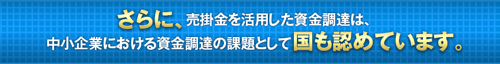 さらに、売掛金を活用した資金調達は、中小企業における資金調達の課題として国も認めています。