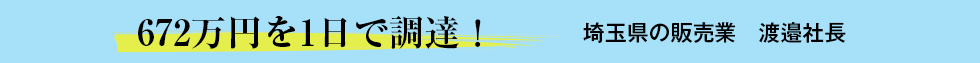 672万円を1日で調達！埼玉県の販売業 渡邉社長